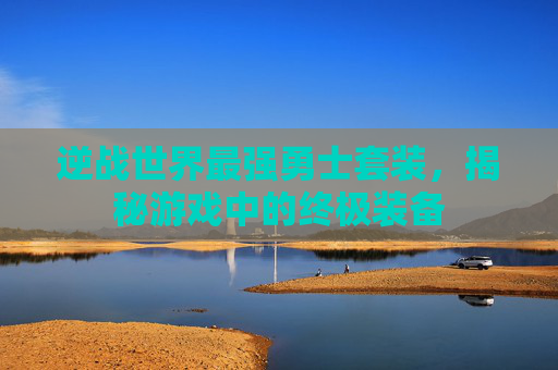 逆战世界最强勇士套装,揭秘游戏中的终极装备 逆战世界最强勇士套装,揭秘游戏中的终极装备