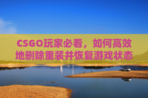 CSGO玩家必看,如何高效地删除重装并恢复游戏状态 CSGO玩家必看,如何高效地删除重装并恢复游戏状态