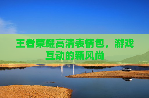 王者荣耀高清表情包,游戏互动的新风尚 王者荣耀高清表情包,游戏互动的新风尚