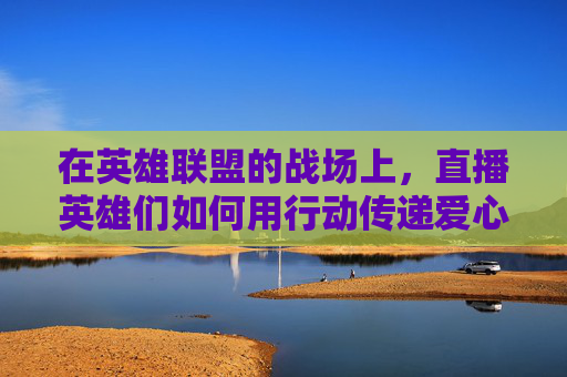 在英雄联盟的战场上,直播英雄们如何用行动传递爱心 在英雄联盟的战场上,直播英雄们如何用行动传递爱心
