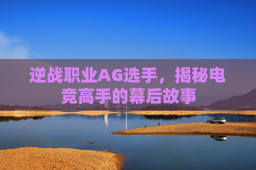 逆战职业AG选手,揭秘电竞高手的幕后故事 逆战职业AG选手,揭秘电竞高手的幕后故事