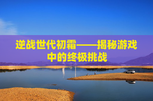 逆战世代初霜——揭秘游戏中的终极挑战 逆战世代初霜——揭秘游戏中的终极挑战