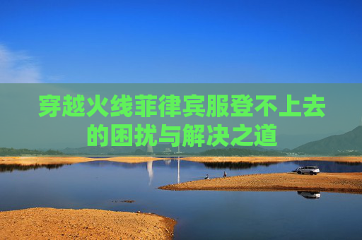 穿越火线菲律宾服登不上去的困扰与解决之道 穿越火线菲律宾服登不上去的困扰与解决之道