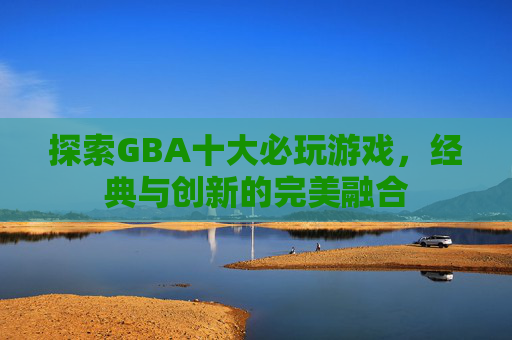 探索GBA十大必玩游戏,经典与创新的完美融合 探索GBA十大必玩游戏,经典与创新的完美融合