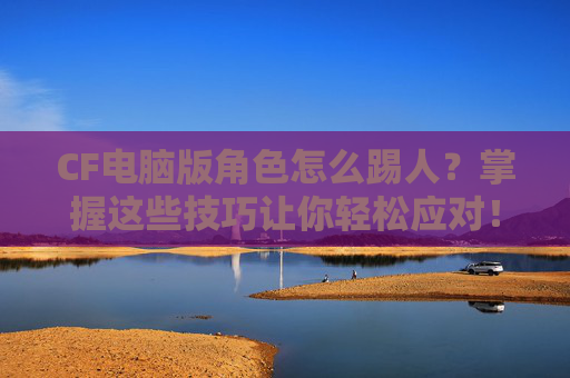 CF电脑版角色怎么踢人?掌握这些技巧让你轻松应对! CF电脑版角色怎么踢人?掌握这些技巧让你轻松应对!