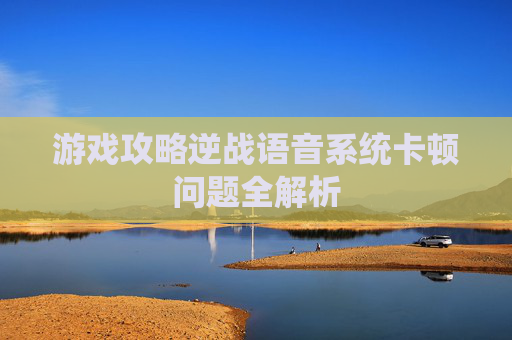 游戏攻略逆战语音系统卡顿问题全解析 游戏攻略逆战语音系统卡顿问题全解析