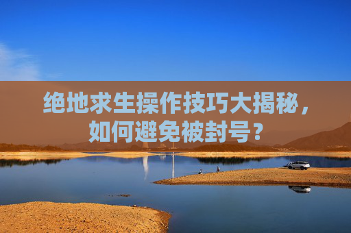 绝地求生操作技巧大揭秘,如何避免被封号? 绝地求生操作技巧大揭秘,如何避免被封号?