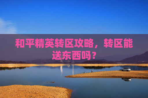 和平精英转区攻略,转区能送东西吗? 和平精英转区攻略,转区能送东西吗?