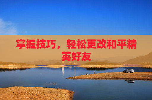 掌握技巧,轻松更改和平精英好友 掌握技巧,轻松更改和平精英好友