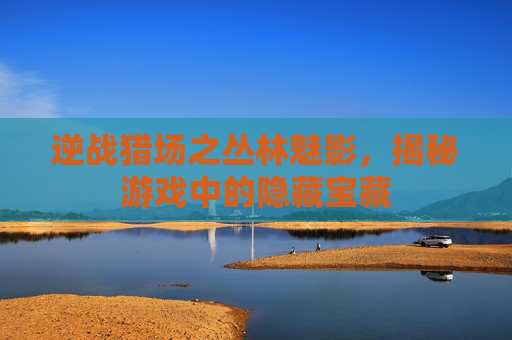 逆战猎场之丛林魅影,揭秘游戏中的隐藏宝藏 逆战猎场之丛林魅影,揭秘游戏中的隐藏宝藏