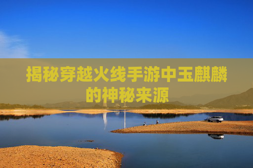 揭秘穿越火线手游中玉麒麟的神秘来源 揭秘穿越火线手游中玉麒麟的神秘来源
