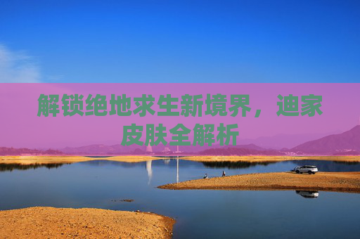 解锁绝地求生新境界,迪家皮肤全解析 解锁绝地求生新境界,迪家皮肤全解析