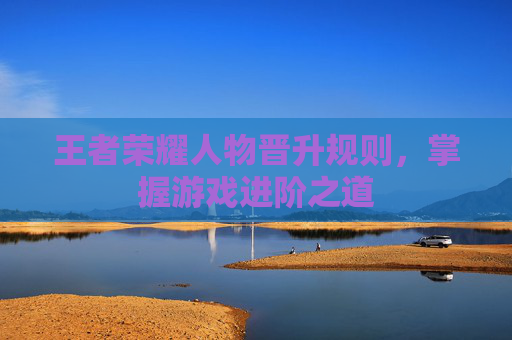 王者荣耀人物晋升规则,掌握游戏进阶之道 王者荣耀人物晋升规则,掌握游戏进阶之道