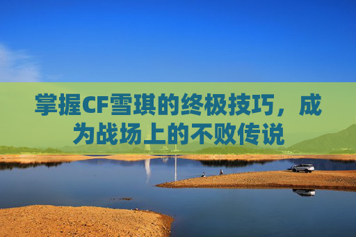 掌握CF雪琪的终极技巧,成为战场上的不败传说 掌握CF雪琪的终极技巧,成为战场上的不败传说