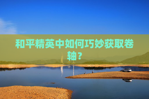 和平精英中如何巧妙获取卷轴? 和平精英中如何巧妙获取卷轴?