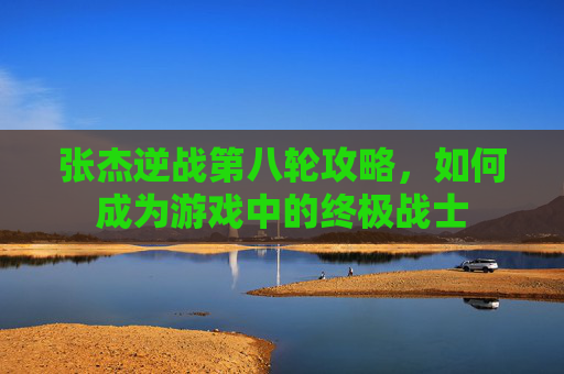 张杰逆战第八轮攻略,如何成为游戏中的终极战士 张杰逆战第八轮攻略,如何成为游戏中的终极战士