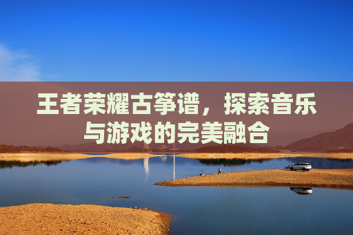 王者荣耀古筝谱,探索音乐与游戏的完美融合 王者荣耀古筝谱,探索音乐与游戏的完美融合