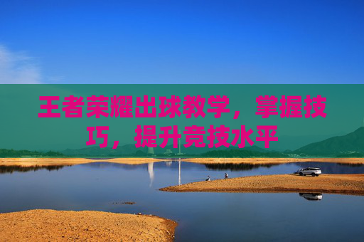 王者荣耀出球教学,掌握技巧,提升竞技水平 王者荣耀出球教学,掌握技巧,提升竞技水平