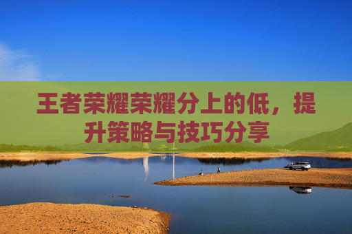王者荣耀荣耀分上的低,提升策略与技巧分享 王者荣耀荣耀分上的低,提升策略与技巧分享