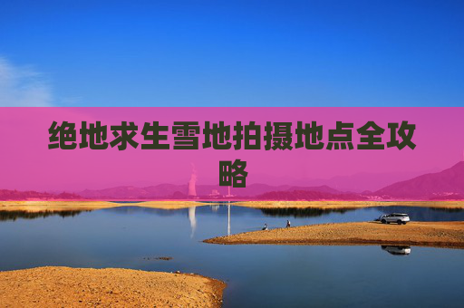 绝地求生雪地拍摄地点全攻略 绝地求生雪地拍摄地点全攻略