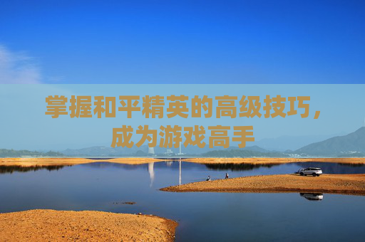 掌握和平精英的高级技巧,成为游戏高手 掌握和平精英的高级技巧,成为游戏高手