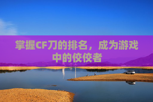 掌握CF刀的排名,成为游戏中的佼佼者 掌握CF刀的排名,成为游戏中的佼佼者