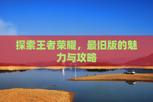 探索王者荣耀,最旧版的魅力与攻略 探索王者荣耀,最旧版的魅力与攻略