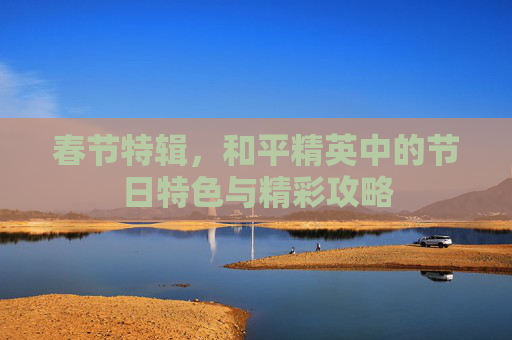 春节特辑,和平精英中的节日特色与精彩攻略 春节特辑,和平精英中的节日特色与精彩攻略