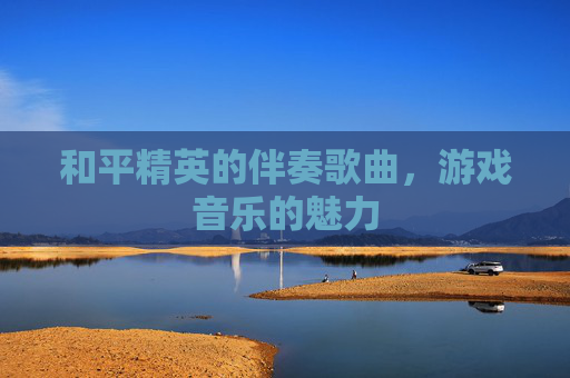 和平精英的伴奏歌曲,游戏音乐的魅力 和平精英的伴奏歌曲,游戏音乐的魅力