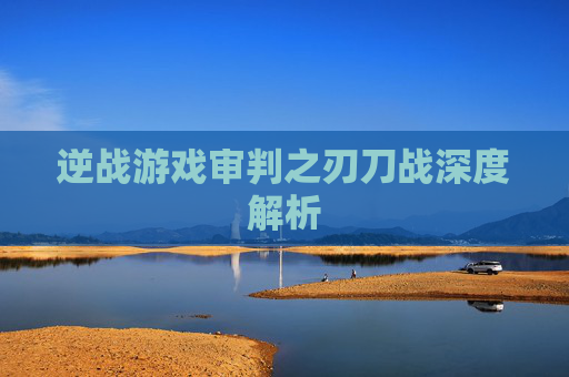 逆战游戏审判之刃刀战深度解析 逆战游戏审判之刃刀战深度解析
