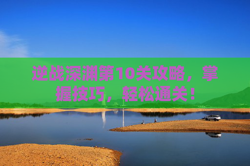 逆战深渊第10关攻略,掌握技巧,轻松通关! 逆战深渊第10关攻略,掌握技巧,轻松通关!