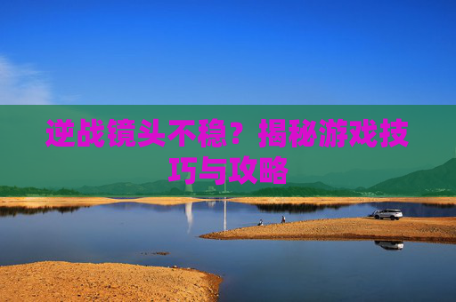 逆战镜头不稳?揭秘游戏技巧与攻略 逆战镜头不稳?揭秘游戏技巧与攻略