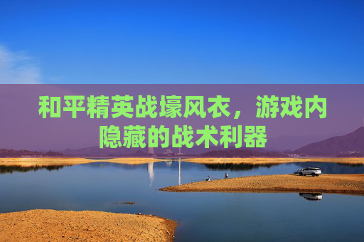 和平精英战壕风衣,游戏内隐藏的战术利器 和平精英战壕风衣,游戏内隐藏的战术利器