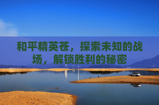 和平精英苍,探索未知的战场,解锁胜利的秘密 和平精英苍,探索未知的战场,解锁胜利的秘密