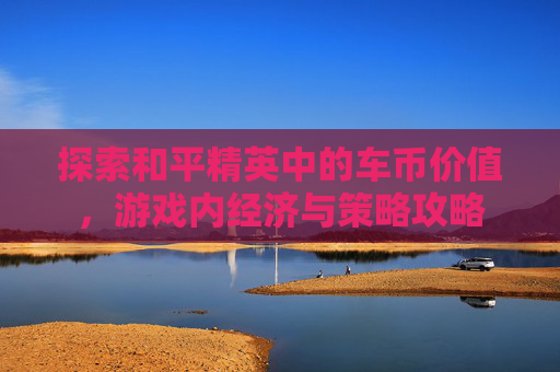 探索和平精英中的车币价值,游戏内经济与策略攻略 探索和平精英中的车币价值,游戏内经济与策略攻略