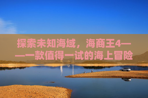 探索未知海域,海商王4——一款值得一试的海上冒险游戏 探索未知海域,海商王4——一款值得一试的海上冒险游戏