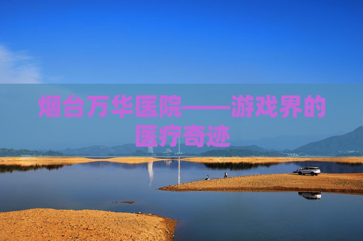 烟台万华医院——游戏界的医疗奇迹 烟台万华医院——游戏界的医疗奇迹