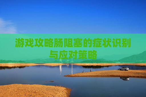 游戏攻略肠阻塞的症状识别与应对策略 游戏攻略肠阻塞的症状识别与应对策略