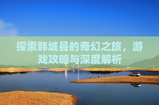 探索韩城县的奇幻之旅,游戏攻略与深度解析 探索韩城县的奇幻之旅,游戏攻略与深度解析