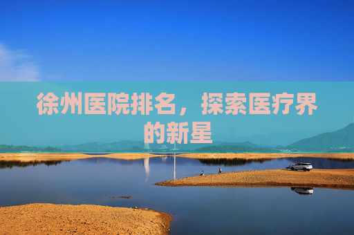 徐州医院排名,探索医疗界的新星 徐州医院排名,探索医疗界的新星