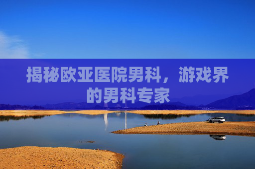 揭秘欧亚医院男科,游戏界的男科专家 揭秘欧亚医院男科,游戏界的男科专家