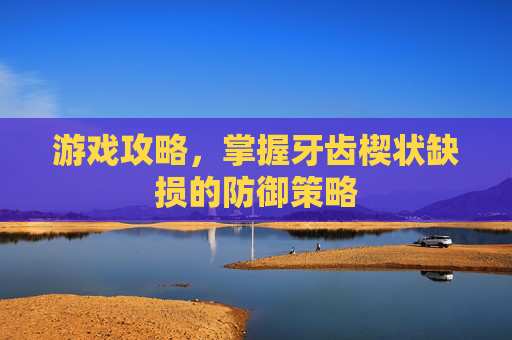 游戏攻略,掌握牙齿楔状缺损的防御策略 游戏攻略,掌握牙齿楔状缺损的防御策略