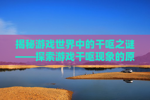 揭秘游戏世界中的干呕之谜——探索游戏干呕现象的原因与对策 揭秘游戏世界中的干呕之谜——探索游戏干呕现象的原因与对策