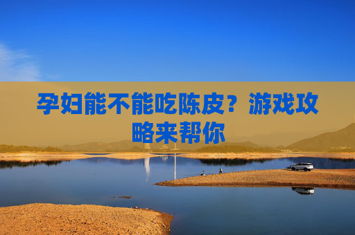 孕妇能不能吃陈皮?游戏攻略来帮你 孕妇能不能吃陈皮?游戏攻略来帮你