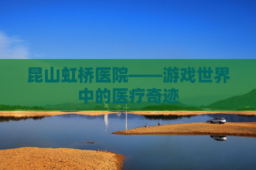 昆山虹桥医院——游戏世界中的医疗奇迹 昆山虹桥医院——游戏世界中的医疗奇迹