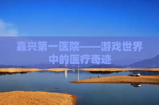 嘉兴第一医院——游戏世界中的医疗奇迹 嘉兴第一医院——游戏世界中的医疗奇迹