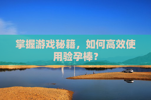 掌握游戏秘籍,如何高效使用验孕棒? 掌握游戏秘籍,如何高效使用验孕棒?
