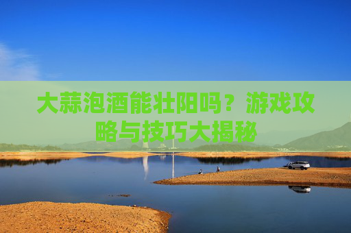 大蒜泡酒能壮阳吗?游戏攻略与技巧大揭秘 大蒜泡酒能壮阳吗?游戏攻略与技巧大揭秘