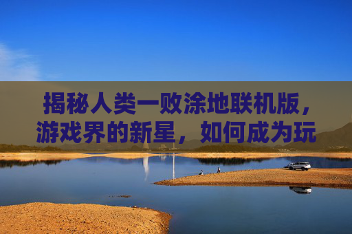 揭秘人类一败涂地联机版,游戏界的新星,如何成为玩家的新宠? 揭秘人类一败涂地联机版,游戏界的新星,如何成为玩家的新宠?