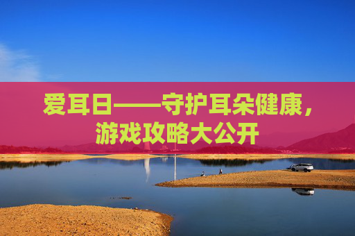 爱耳日——守护耳朵健康,游戏攻略大公开 爱耳日——守护耳朵健康,游戏攻略大公开